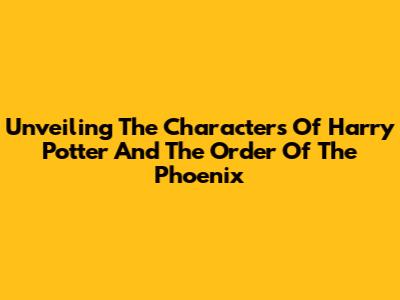 Unveiling The Characters Of Harry Potter And The Order Of The Phoenix
