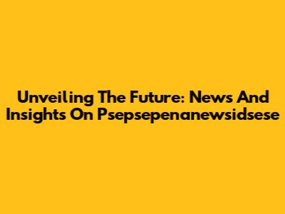 Unveiling The Future: News And Insights On Psepsepenanewsidsese