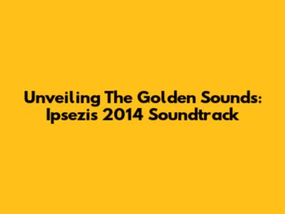 Unveiling The Golden Sounds: Ipsezi's 2014 Soundtrack