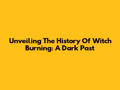 Unveiling The History Of Witch Burning: A Dark Past