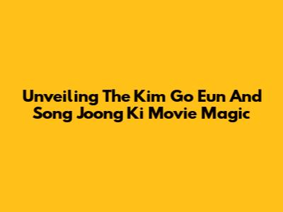 Unveiling The Kim Go Eun And Song Joong Ki Movie Magic
