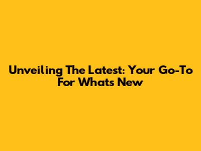 Unveiling The Latest: Your Go-To For What's New