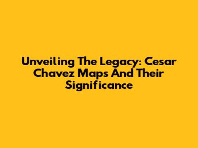 Unveiling The Legacy: Cesar Chavez Maps And Their Significance