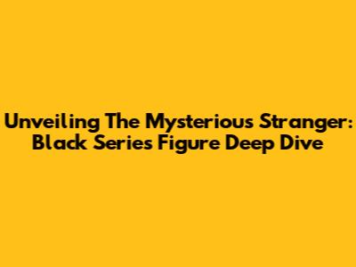 Unveiling The Mysterious Stranger: Black Series Figure Deep Dive