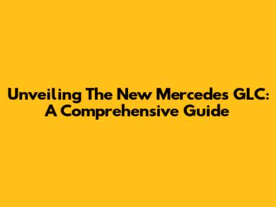 Unveiling The New Mercedes GLC: A Comprehensive Guide