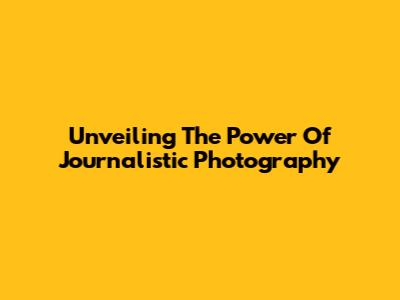 Unveiling The Power Of Journalistic Photography