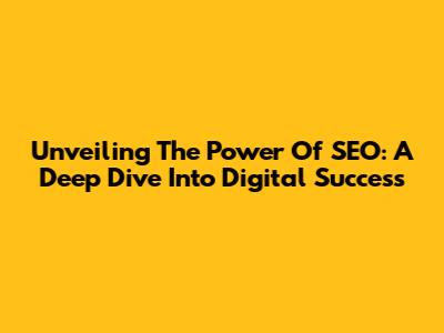 Unveiling The Power Of SEO: A Deep Dive Into Digital Success