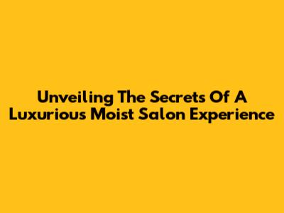 Unveiling The Secrets Of A Luxurious Moist Salon Experience