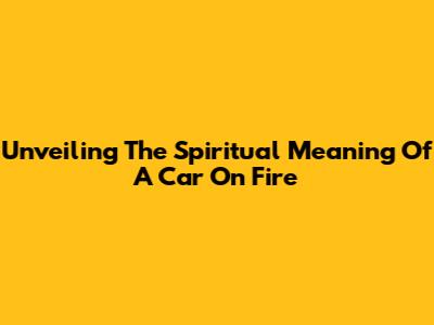 Unveiling The Spiritual Meaning Of A Car On Fire