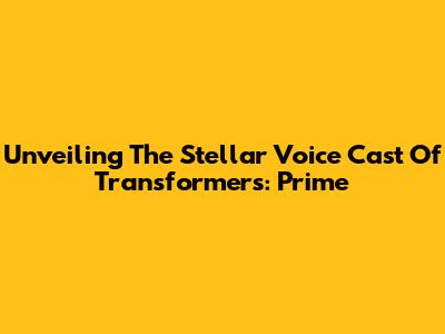 Unveiling The Stellar Voice Cast Of Transformers: Prime