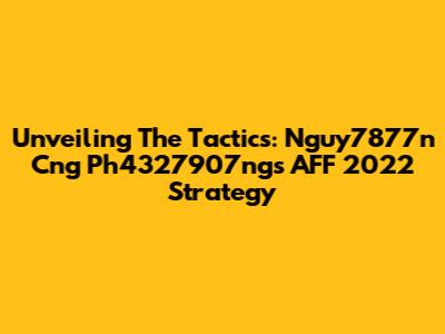 Unveiling The Tactics: Nguy7877n Cng Ph4327907ng's AFF 2022 Strategy
