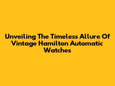 Unveiling The Timeless Allure Of Vintage Hamilton Automatic Watches