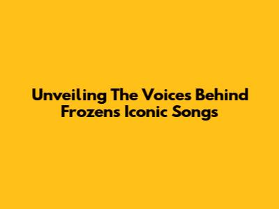 Unveiling The Voices Behind 'Frozen's' Iconic Songs