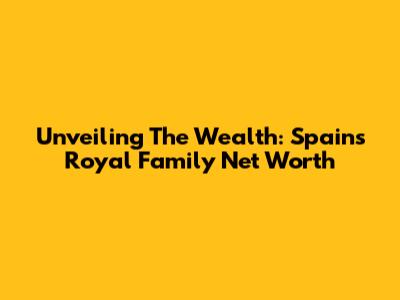 Unveiling The Wealth: Spain's Royal Family Net Worth