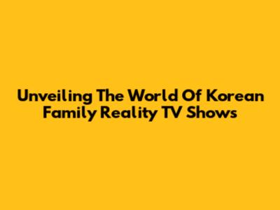 Unveiling The World Of Korean Family Reality TV Shows