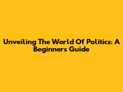 Unveiling The World Of Politics: A Beginner's Guide