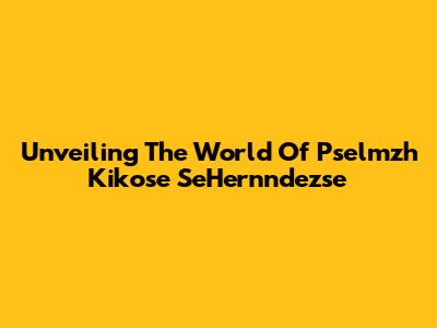 Unveiling The World Of Pselmzh Kikose SeHernndezse