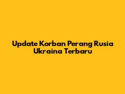 Update Korban Perang Rusia Ukraina Terbaru