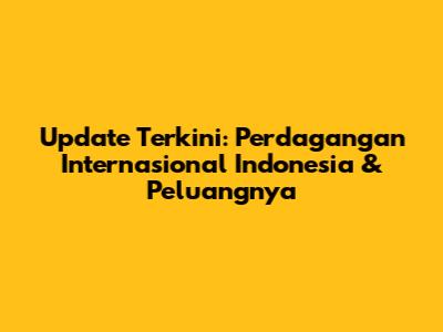 Update Terkini: Perdagangan Internasional Indonesia & Peluangnya
