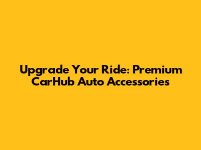 Upgrade Your Ride: Premium CarHub Auto Accessories