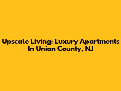 Upscale Living: Luxury Apartments In Union County, NJ