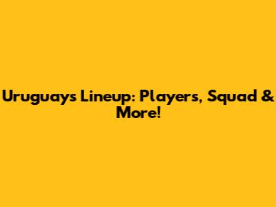 Uruguay's Lineup: Players, Squad & More!