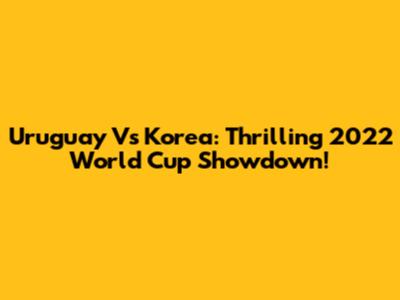 Uruguay Vs Korea: Thrilling 2022 World Cup Showdown!