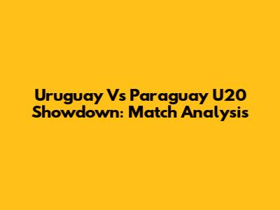 Uruguay Vs Paraguay U20 Showdown: Match Analysis