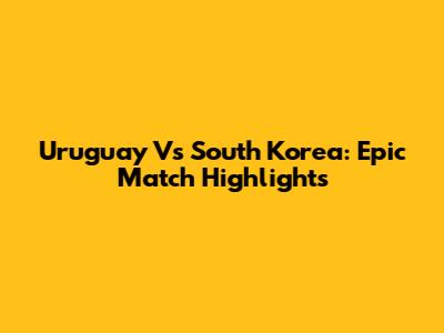 Uruguay Vs South Korea: Epic Match Highlights
