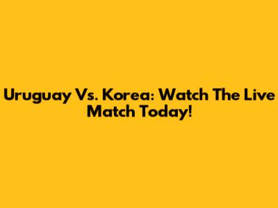 Uruguay Vs. Korea: Watch The Live Match Today!
