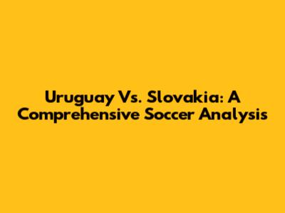 Uruguay Vs. Slovakia: A Comprehensive Soccer Analysis