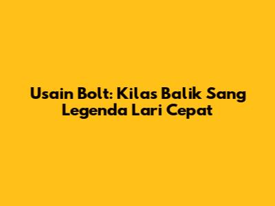 Usain Bolt: Kilas Balik Sang Legenda Lari Cepat