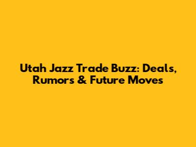 Utah Jazz Trade Buzz: Deals, Rumors & Future Moves