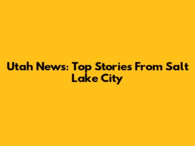 Utah News: Top Stories From Salt Lake City