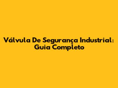 Válvula De Segurança Industrial: Guia Completo