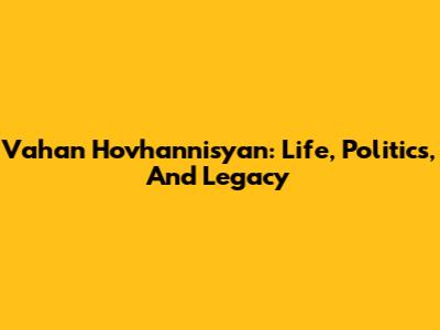 Vahan Hovhannisyan: Life, Politics, And Legacy