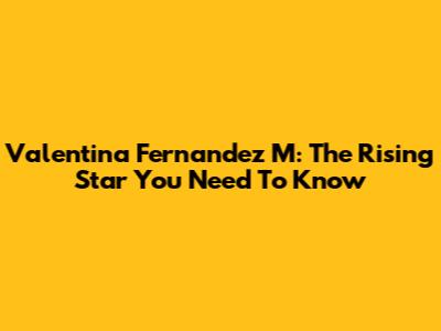 Valentina Fernandez M: The Rising Star You Need To Know