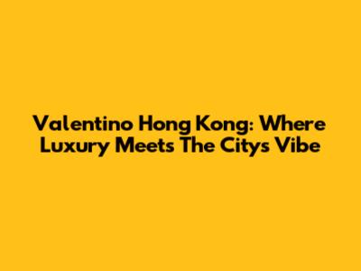 Valentino Hong Kong: Where Luxury Meets The City's Vibe