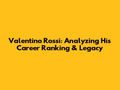 Valentino Rossi: Analyzing His Career Ranking & Legacy