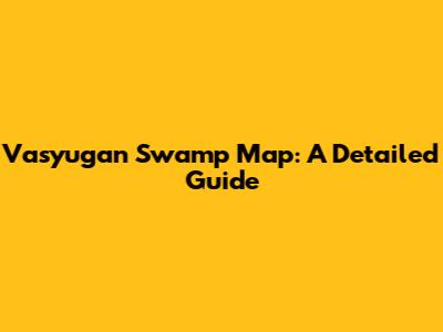 Vasyugan Swamp Map: A Detailed Guide