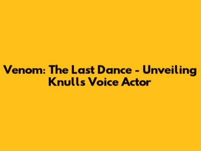 Venom: The Last Dance - Unveiling Knull's Voice Actor