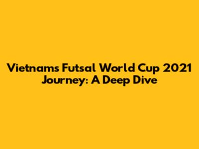 Vietnam's Futsal World Cup 2021 Journey: A Deep Dive