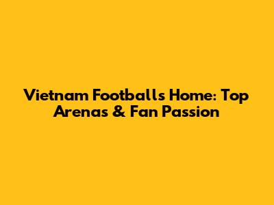 Vietnam Football's Home: Top Arenas & Fan Passion
