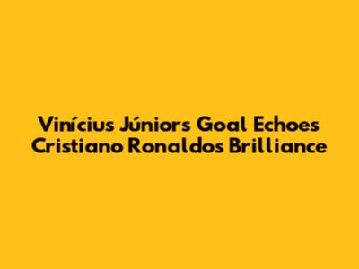 Vinícius Júnior's Goal Echoes Cristiano Ronaldo's Brilliance