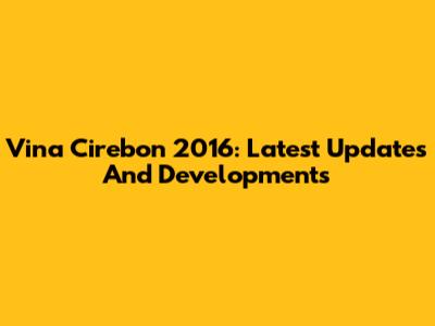 Vina Cirebon 2016: Latest Updates And Developments