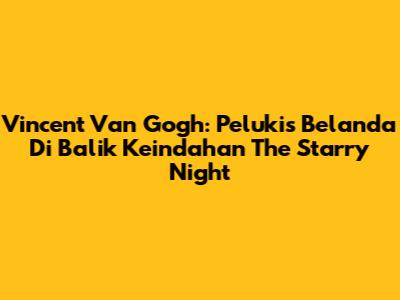 Vincent Van Gogh: Pelukis Belanda Di Balik Keindahan The Starry Night