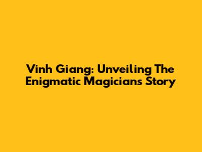 Vinh Giang: Unveiling The Enigmatic Magician's Story