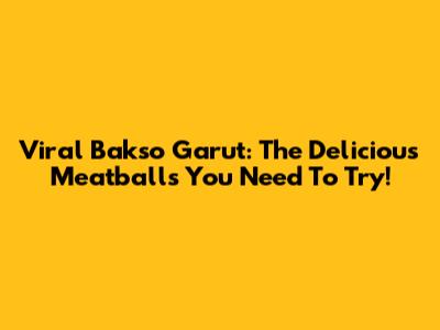 Viral Bakso Garut: The Delicious Meatballs You Need To Try!