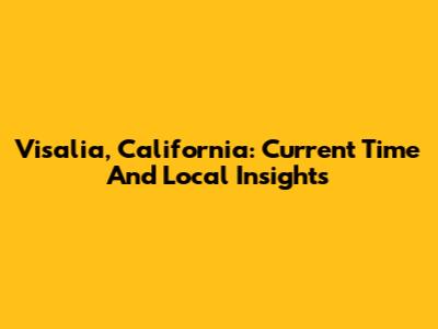 Visalia, California: Current Time And Local Insights