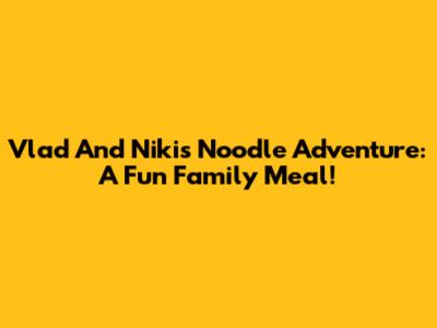 Vlad And Niki's Noodle Adventure: A Fun Family Meal!